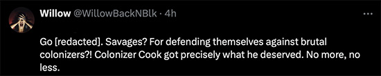 Willow does not believe Kanaka acted like savages. Falsely claims Kanaka were defending themselves against brutal colonizers. She ignorantly claims Colonizer Cook got what he deserved. No more, no less. Yes, truly savage people!