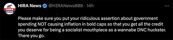 HIRA -- Hawai'i Republican Assembly of Hawai'i -- Please make sure you put your ridiculous assertion about government spending NOT causing inflation in bold caps so that you get all the credit you deserve for being a socialist mouthpiece as a wannabe DNC huckster. There you go.