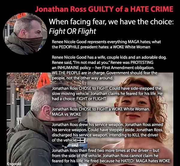 Jonathan Ross CHOSE to kill: Fight or Flight. What would you do? However his final TWO (2) shots were HATE CRIMES. Neither the driver nor vehicle were a threat at this point. Jonathan Ross fired out of HATRED for a WOKE WHITE WOMAN